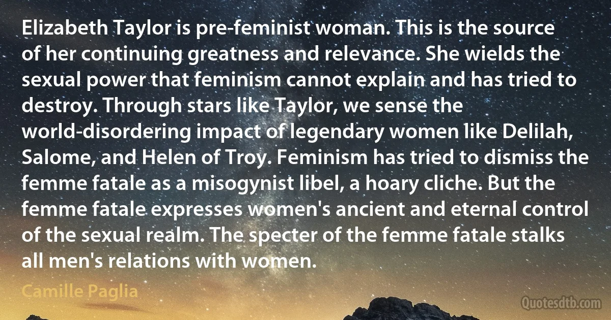 Elizabeth Taylor is pre-feminist woman. This is the source of her continuing greatness and relevance. She wields the sexual power that feminism cannot explain and has tried to destroy. Through stars like Taylor, we sense the world-disordering impact of legendary women like Delilah, Salome, and Helen of Troy. Feminism has tried to dismiss the femme fatale as a misogynist libel, a hoary cliche. But the femme fatale expresses women's ancient and eternal control of the sexual realm. The specter of the femme fatale stalks all men's relations with women. (Camille Paglia)