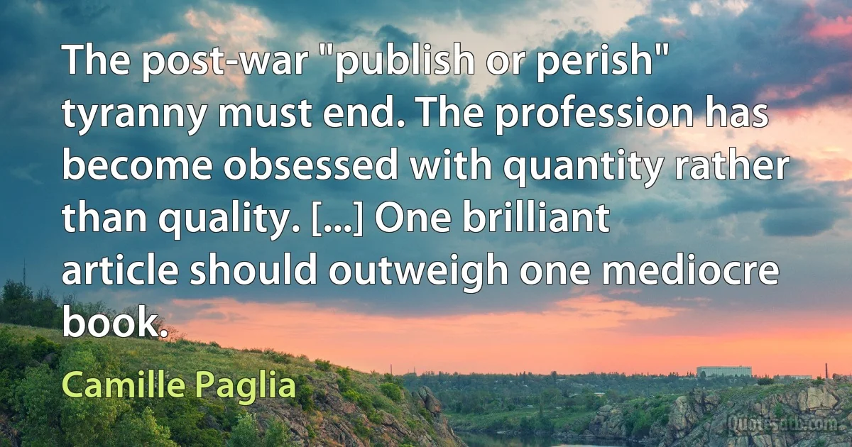 The post-war "publish or perish" tyranny must end. The profession has become obsessed with quantity rather than quality. [...] One brilliant article should outweigh one mediocre book. (Camille Paglia)