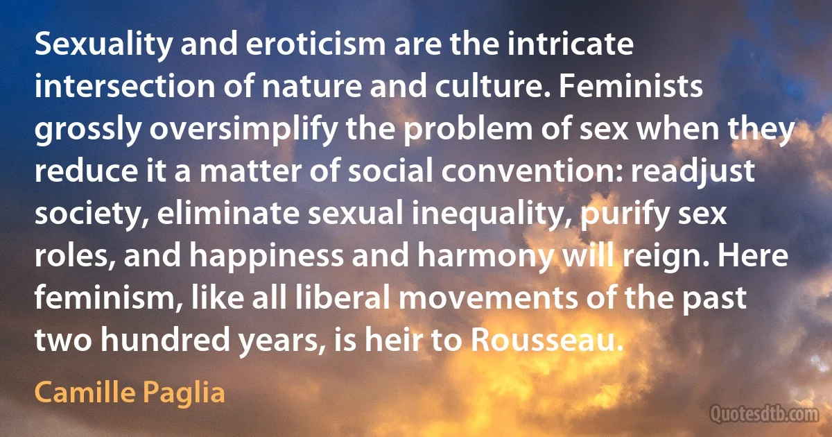 Sexuality and eroticism are the intricate intersection of nature and culture. Feminists grossly oversimplify the problem of sex when they reduce it a matter of social convention: readjust society, eliminate sexual inequality, purify sex roles, and happiness and harmony will reign. Here feminism, like all liberal movements of the past two hundred years, is heir to Rousseau. (Camille Paglia)