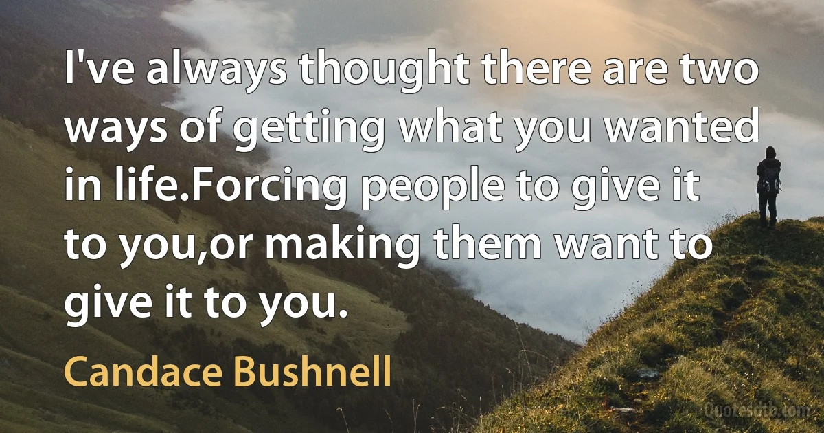 I've always thought there are two ways of getting what you wanted in life.Forcing people to give it to you,or making them want to give it to you. (Candace Bushnell)