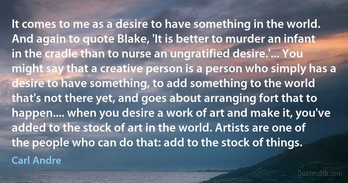 It comes to me as a desire to have something in the world. And again to quote Blake, 'It is better to murder an infant in the cradle than to nurse an ungratified desire.'... You might say that a creative person is a person who simply has a desire to have something, to add something to the world that's not there yet, and goes about arranging fort that to happen.... when you desire a work of art and make it, you've added to the stock of art in the world. Artists are one of the people who can do that: add to the stock of things. (Carl Andre)