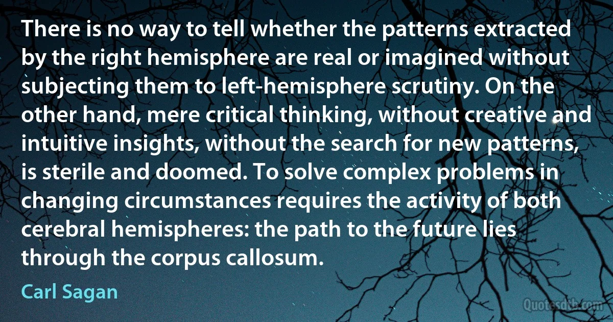 There is no way to tell whether the patterns extracted by the right hemisphere are real or imagined without subjecting them to left-hemisphere scrutiny. On the other hand, mere critical thinking, without creative and intuitive insights, without the search for new patterns, is sterile and doomed. To solve complex problems in changing circumstances requires the activity of both cerebral hemispheres: the path to the future lies through the corpus callosum. (Carl Sagan)