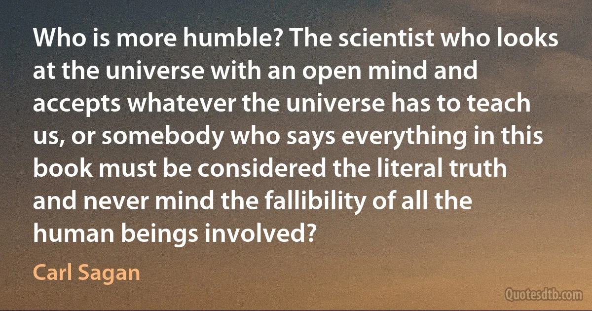 Who is more humble? The scientist who looks at the universe with an open mind and accepts whatever the universe has to teach us, or somebody who says everything in this book must be considered the literal truth and never mind the fallibility of all the human beings involved? (Carl Sagan)