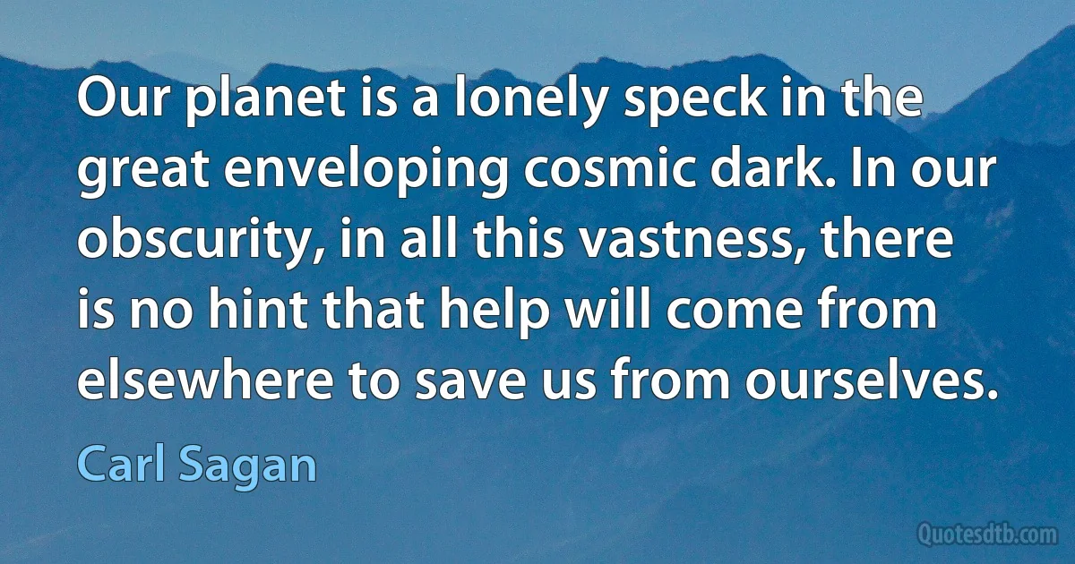 Our planet is a lonely speck in the great enveloping cosmic dark. In our obscurity, in all this vastness, there is no hint that help will come from elsewhere to save us from ourselves. (Carl Sagan)