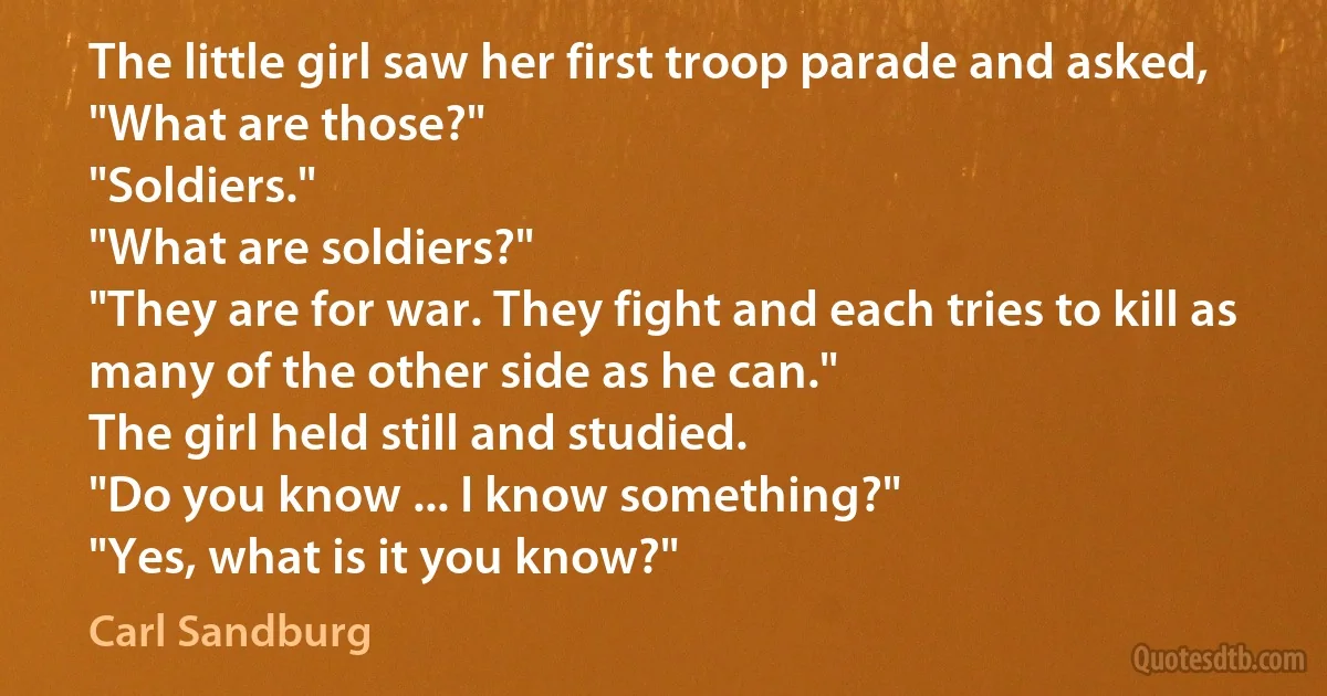 The little girl saw her first troop parade and asked,
"What are those?"
"Soldiers."
"What are soldiers?"
"They are for war. They fight and each tries to kill as many of the other side as he can."
The girl held still and studied.
"Do you know ... I know something?"
"Yes, what is it you know?" (Carl Sandburg)