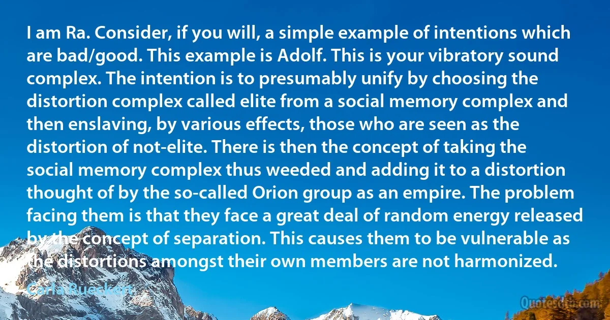 I am Ra. Consider, if you will, a simple example of intentions which are bad/good. This example is Adolf. This is your vibratory sound complex. The intention is to presumably unify by choosing the distortion complex called elite from a social memory complex and then enslaving, by various effects, those who are seen as the distortion of not-elite. There is then the concept of taking the social memory complex thus weeded and adding it to a distortion thought of by the so-called Orion group as an empire. The problem facing them is that they face a great deal of random energy released by the concept of separation. This causes them to be vulnerable as the distortions amongst their own members are not harmonized. (Carla Rueckert)