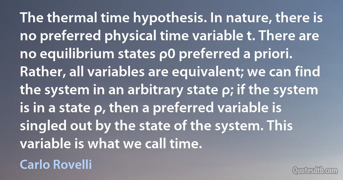 The thermal time hypothesis. In nature, there is no preferred physical time variable t. There are no equilibrium states ρ0 preferred a priori. Rather, all variables are equivalent; we can find the system in an arbitrary state ρ; if the system is in a state ρ, then a preferred variable is singled out by the state of the system. This variable is what we call time. (Carlo Rovelli)