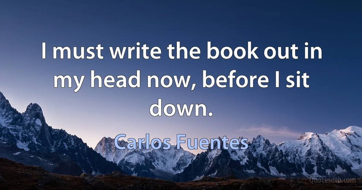 I must write the book out in my head now, before I sit down. (Carlos Fuentes)