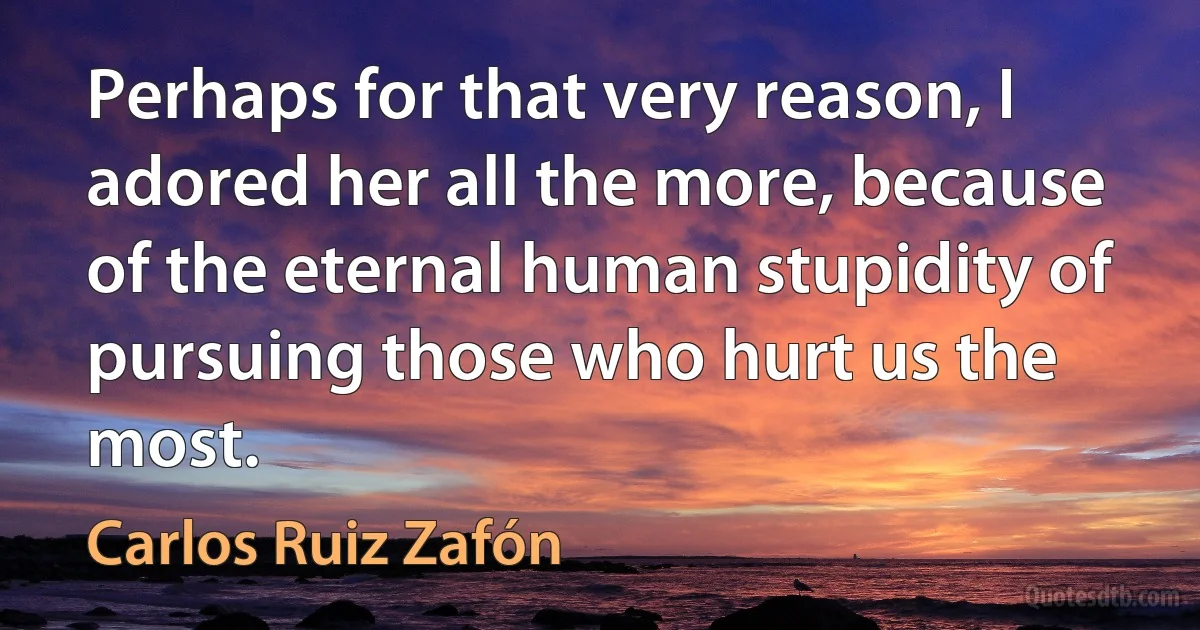 Perhaps for that very reason, I adored her all the more, because of the eternal human stupidity of pursuing those who hurt us the most. (Carlos Ruiz Zafón)