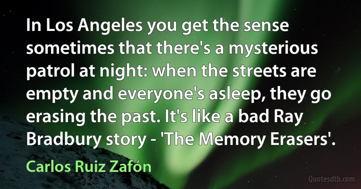 In Los Angeles you get the sense sometimes that there's a mysterious patrol at night: when the streets are empty and everyone's asleep, they go erasing the past. It's like a bad Ray Bradbury story - 'The Memory Erasers'. (Carlos Ruiz Zafón)