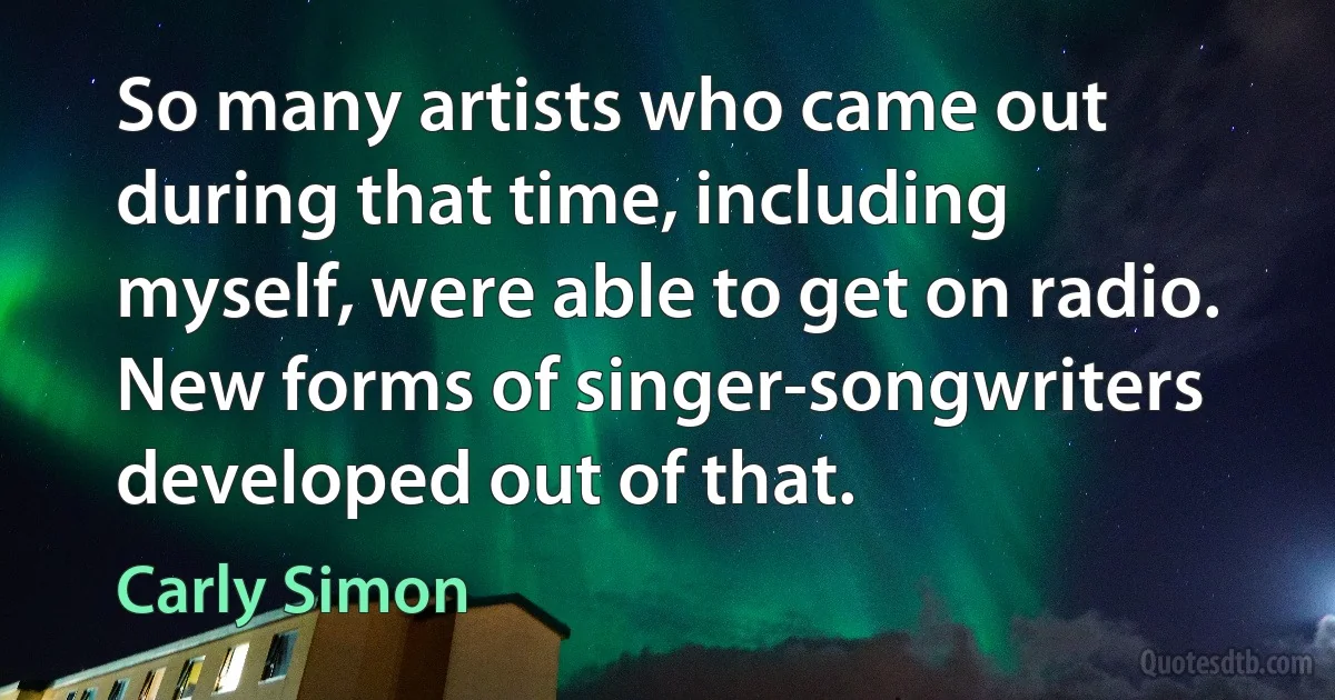 So many artists who came out during that time, including myself, were able to get on radio. New forms of singer-songwriters developed out of that. (Carly Simon)