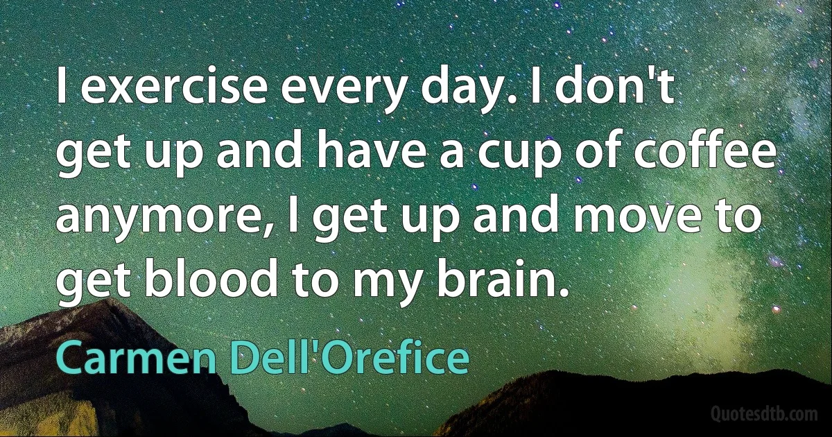 I exercise every day. I don't get up and have a cup of coffee anymore, I get up and move to get blood to my brain. (Carmen Dell'Orefice)