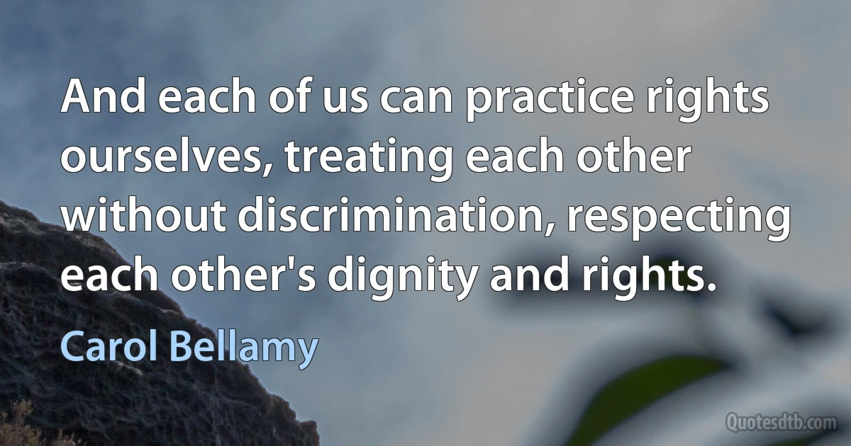 And each of us can practice rights ourselves, treating each other without discrimination, respecting each other's dignity and rights. (Carol Bellamy)