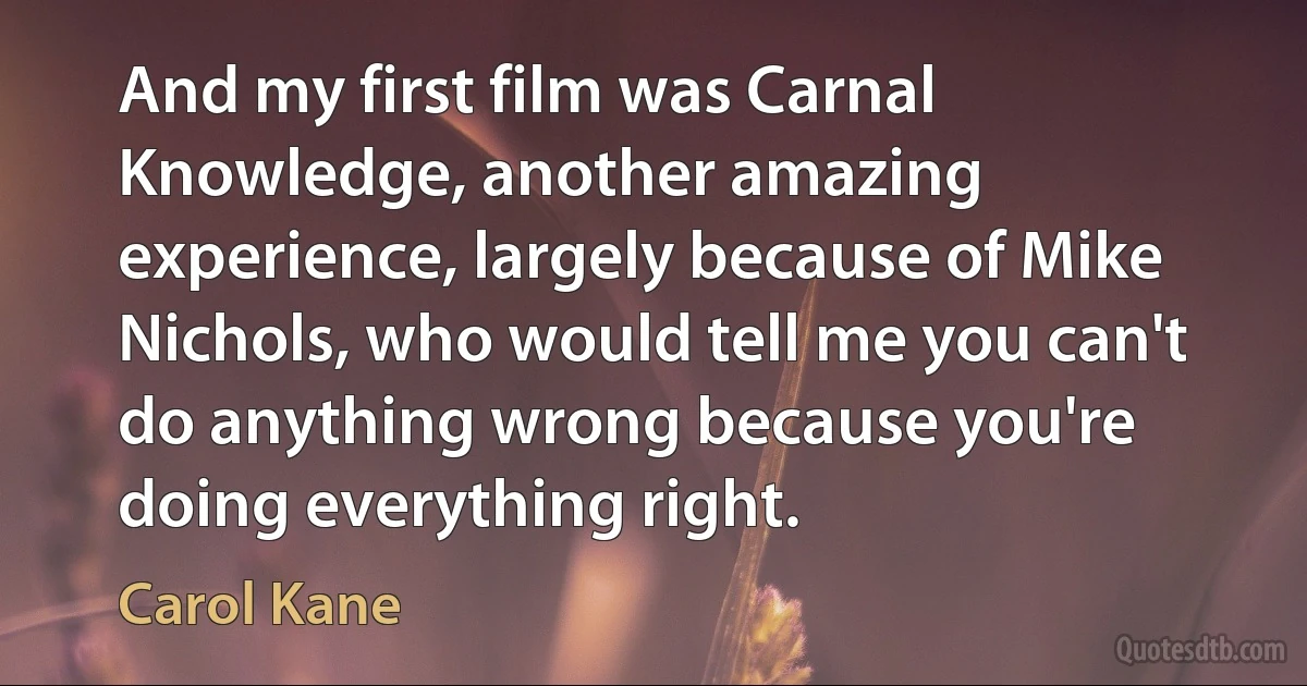 And my first film was Carnal Knowledge, another amazing experience, largely because of Mike Nichols, who would tell me you can't do anything wrong because you're doing everything right. (Carol Kane)