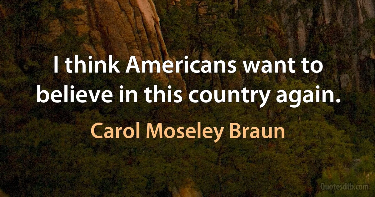 I think Americans want to believe in this country again. (Carol Moseley Braun)