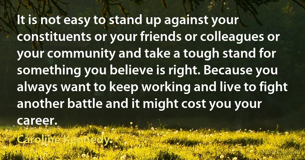 It is not easy to stand up against your constituents or your friends or colleagues or your community and take a tough stand for something you believe is right. Because you always want to keep working and live to fight another battle and it might cost you your career. (Caroline Kennedy)