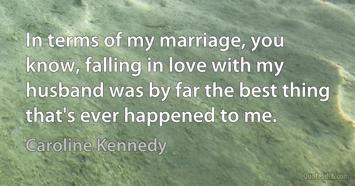 In terms of my marriage, you know, falling in love with my husband was by far the best thing that's ever happened to me. (Caroline Kennedy)