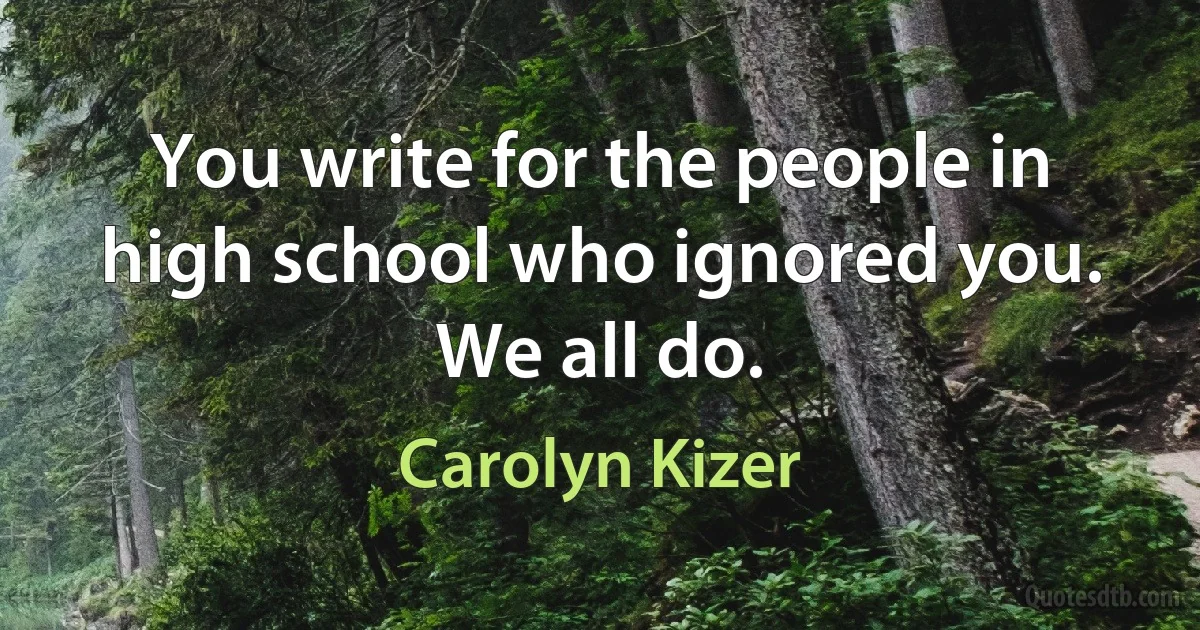 You write for the people in high school who ignored you. We all do. (Carolyn Kizer)