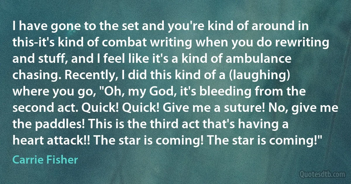 I have gone to the set and you're kind of around in this-it's kind of combat writing when you do rewriting and stuff, and I feel like it's a kind of ambulance chasing. Recently, I did this kind of a (laughing) where you go, "Oh, my God, it's bleeding from the second act. Quick! Quick! Give me a suture! No, give me the paddles! This is the third act that's having a heart attack!! The star is coming! The star is coming!" (Carrie Fisher)