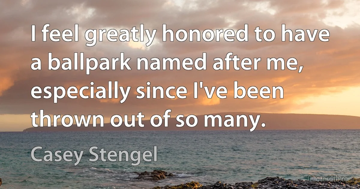 I feel greatly honored to have a ballpark named after me, especially since I've been thrown out of so many. (Casey Stengel)