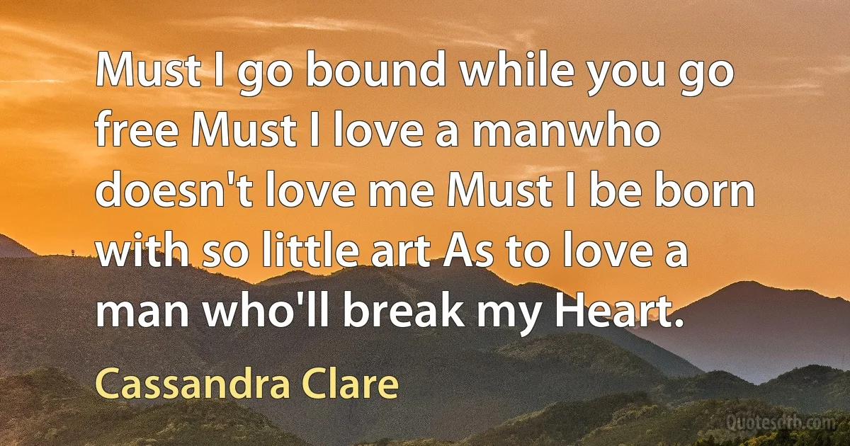 Must I go bound while you go free Must I love a manwho doesn't love me Must I be born with so little art As to love a man who'll break my Heart. (Cassandra Clare)