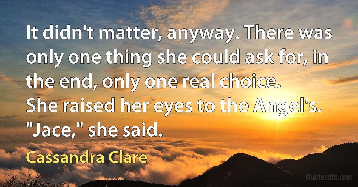 It didn't matter, anyway. There was only one thing she could ask for, in the end, only one real choice.
She raised her eyes to the Angel's.
"Jace," she said. (Cassandra Clare)