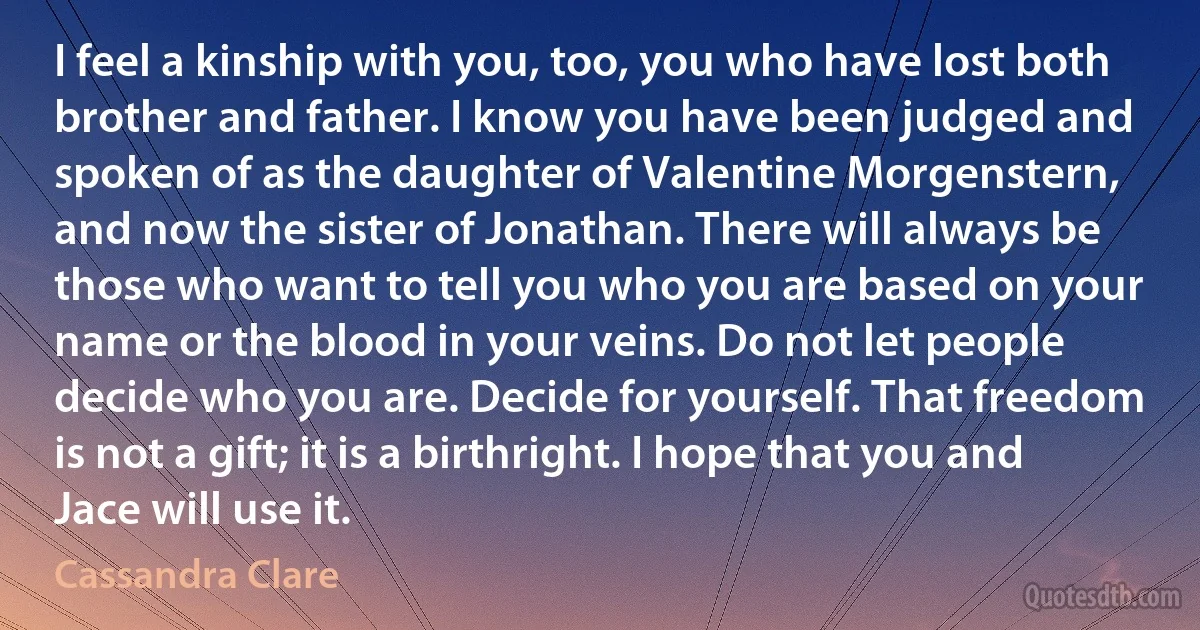 I feel a kinship with you, too, you who have lost both brother and father. I know you have been judged and spoken of as the daughter of Valentine Morgenstern, and now the sister of Jonathan. There will always be those who want to tell you who you are based on your name or the blood in your veins. Do not let people decide who you are. Decide for yourself. That freedom is not a gift; it is a birthright. I hope that you and Jace will use it. (Cassandra Clare)