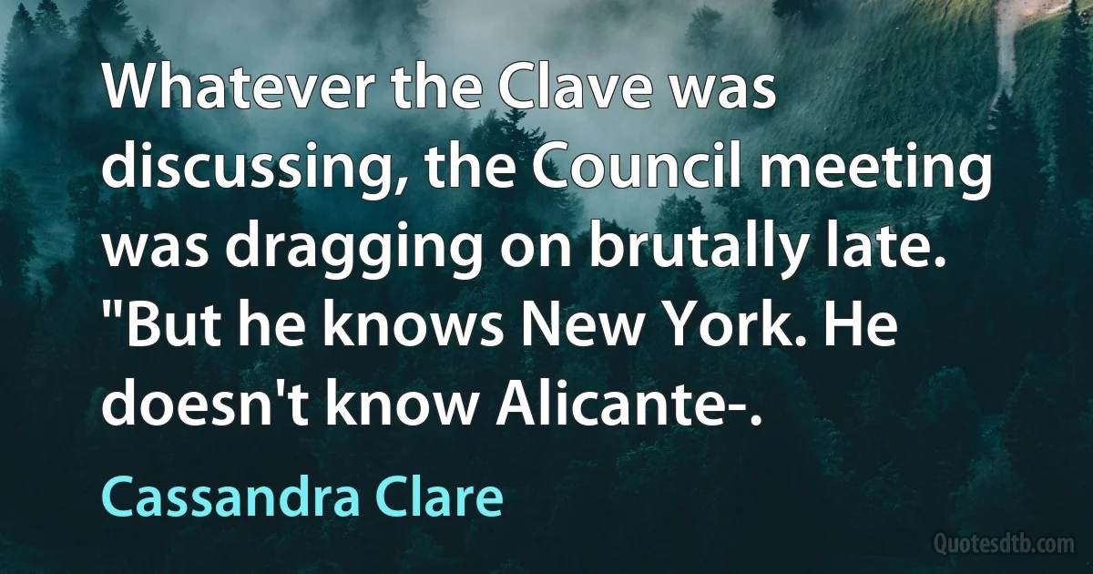 Whatever the Clave was discussing, the Council meeting was dragging on brutally late. "But he knows New York. He doesn't know Alicante-. (Cassandra Clare)