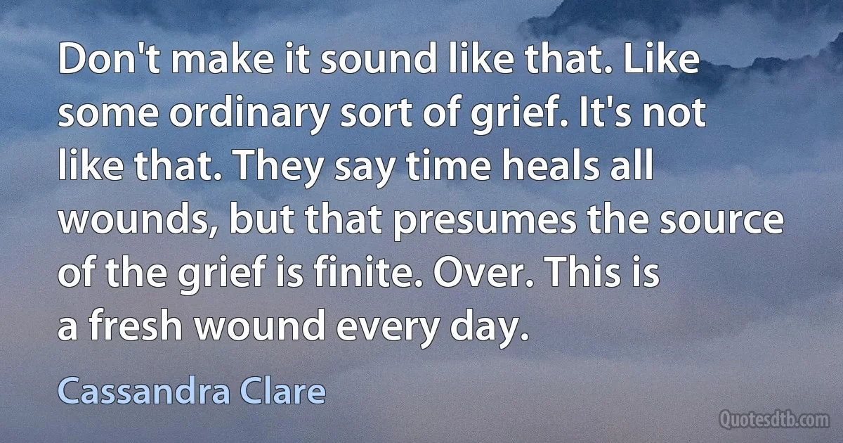 Don't make it sound like that. Like some ordinary sort of grief. It's not like that. They say time heals all wounds, but that presumes the source of the grief is finite. Over. This is a fresh wound every day. (Cassandra Clare)