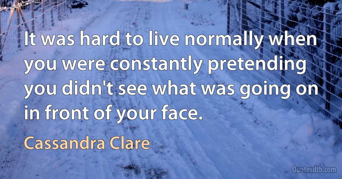 It was hard to live normally when you were constantly pretending you didn't see what was going on in front of your face. (Cassandra Clare)