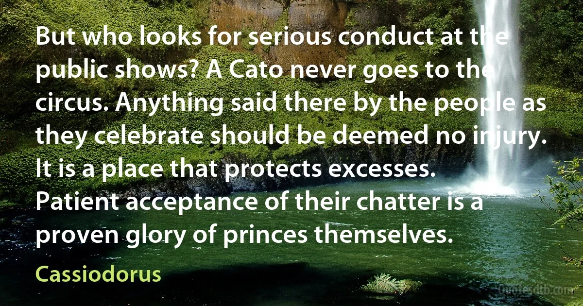 But who looks for serious conduct at the public shows? A Cato never goes to the circus. Anything said there by the people as they celebrate should be deemed no injury. It is a place that protects excesses. Patient acceptance of their chatter is a proven glory of princes themselves. (Cassiodorus)