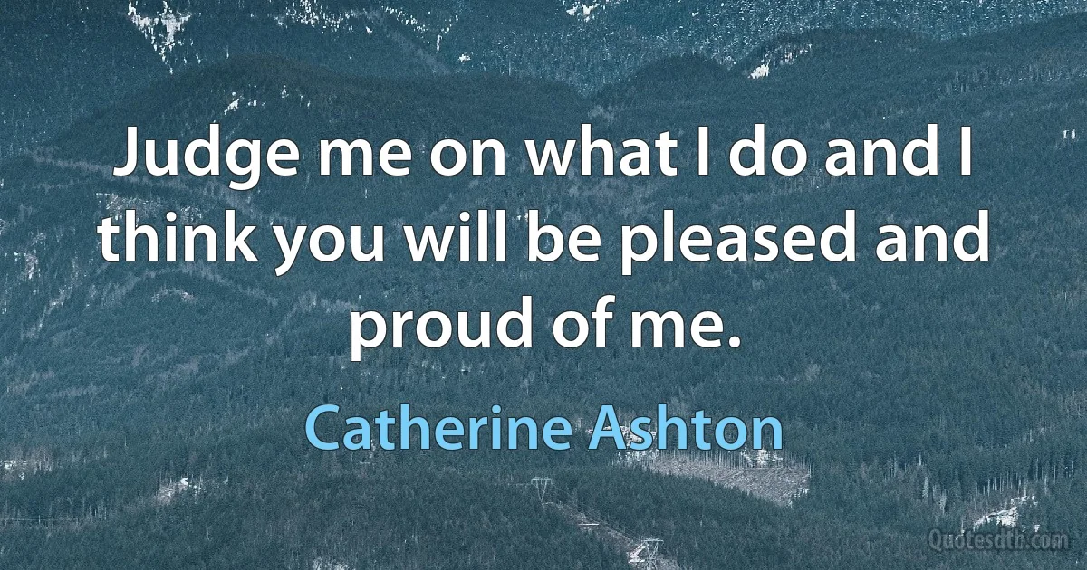 Judge me on what I do and I think you will be pleased and proud of me. (Catherine Ashton)