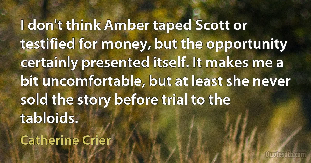 I don't think Amber taped Scott or testified for money, but the opportunity certainly presented itself. It makes me a bit uncomfortable, but at least she never sold the story before trial to the tabloids. (Catherine Crier)