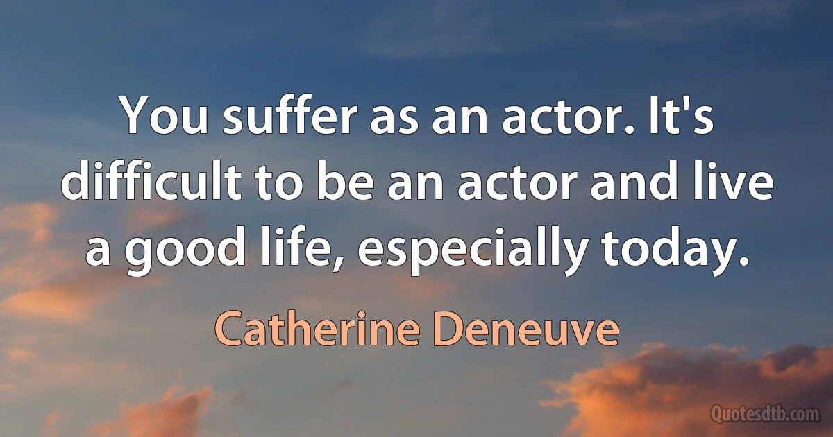 You suffer as an actor. It's difficult to be an actor and live a good life, especially today. (Catherine Deneuve)