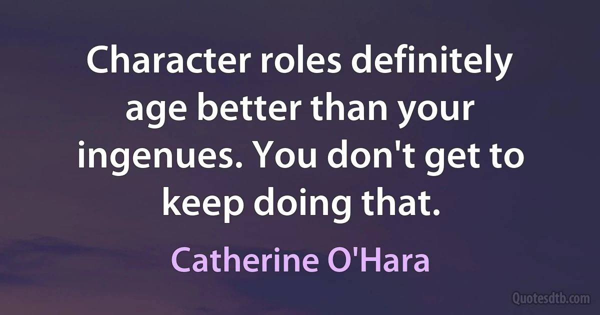 Character roles definitely age better than your ingenues. You don't get to keep doing that. (Catherine O'Hara)