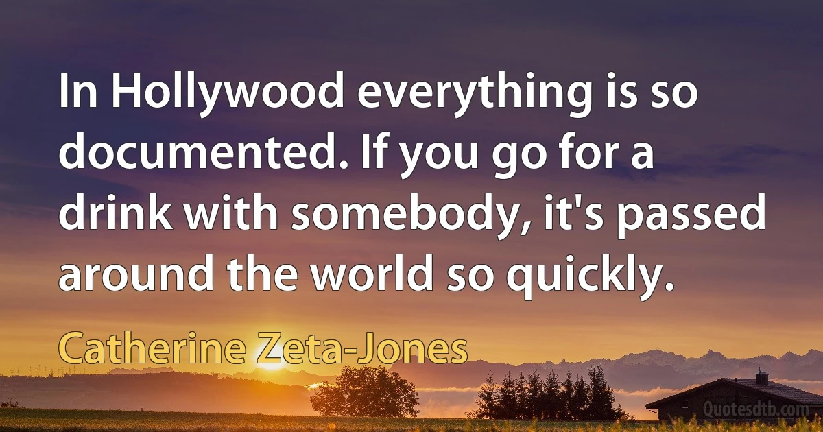 In Hollywood everything is so documented. If you go for a drink with somebody, it's passed around the world so quickly. (Catherine Zeta-Jones)