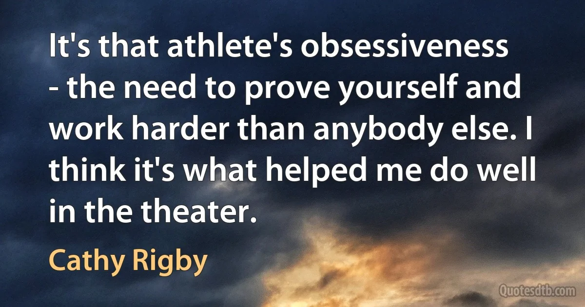 It's that athlete's obsessiveness - the need to prove yourself and work harder than anybody else. I think it's what helped me do well in the theater. (Cathy Rigby)