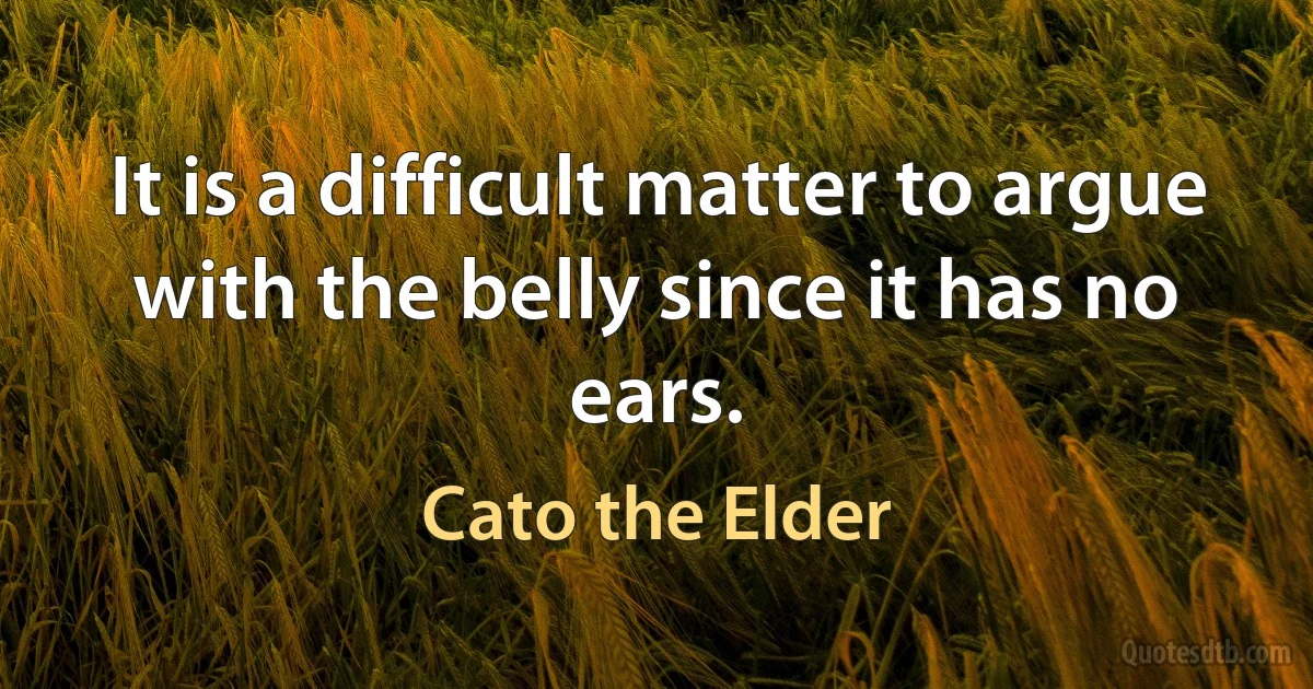 It is a difficult matter to argue with the belly since it has no ears. (Cato the Elder)