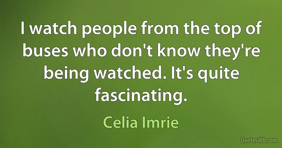 I watch people from the top of buses who don't know they're being watched. It's quite fascinating. (Celia Imrie)