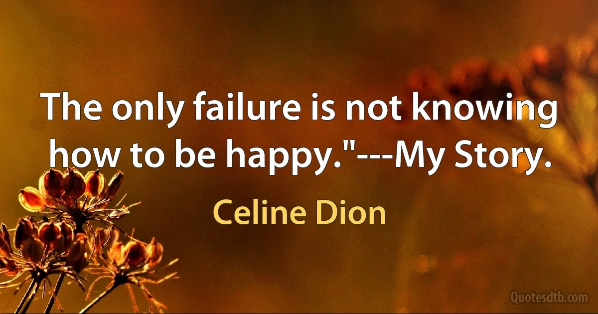 The only failure is not knowing how to be happy."---My Story. (Celine Dion)