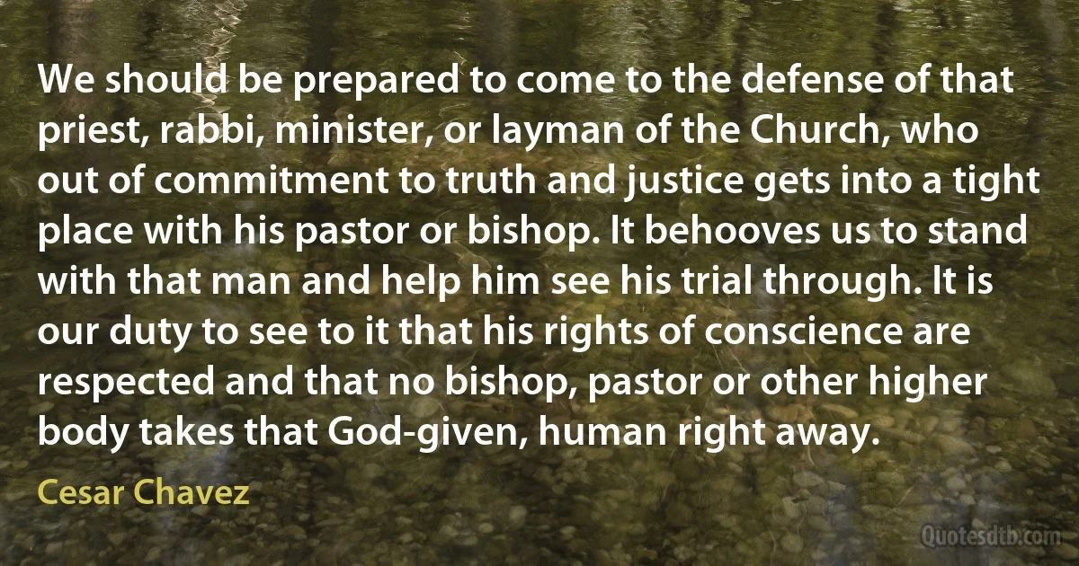 We should be prepared to come to the defense of that priest, rabbi, minister, or layman of the Church, who out of commitment to truth and justice gets into a tight place with his pastor or bishop. It behooves us to stand with that man and help him see his trial through. It is our duty to see to it that his rights of conscience are respected and that no bishop, pastor or other higher body takes that God-given, human right away. (Cesar Chavez)