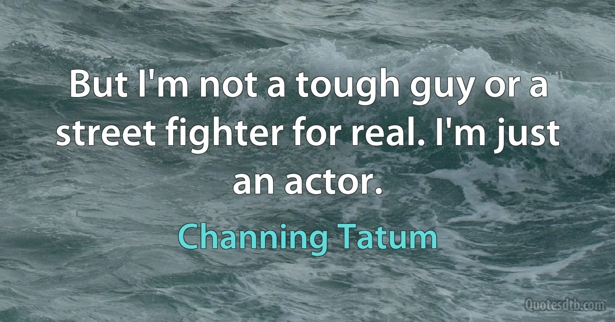 But I'm not a tough guy or a street fighter for real. I'm just an actor. (Channing Tatum)