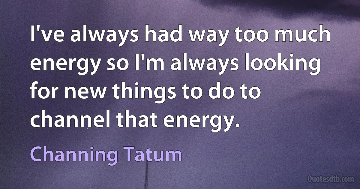 I've always had way too much energy so I'm always looking for new things to do to channel that energy. (Channing Tatum)