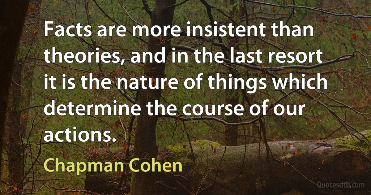 Facts are more insistent than theories, and in the last resort it is the nature of things which determine the course of our actions. (Chapman Cohen)