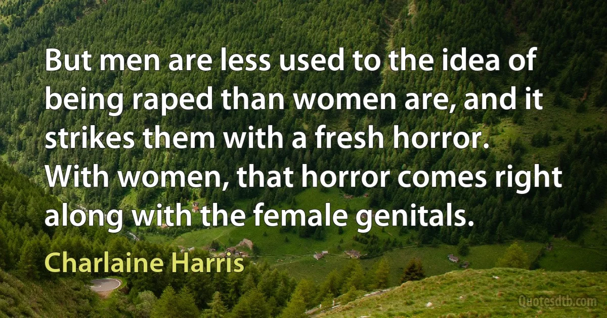 But men are less used to the idea of being raped than women are, and it strikes them with a fresh horror. With women, that horror comes right along with the female genitals. (Charlaine Harris)