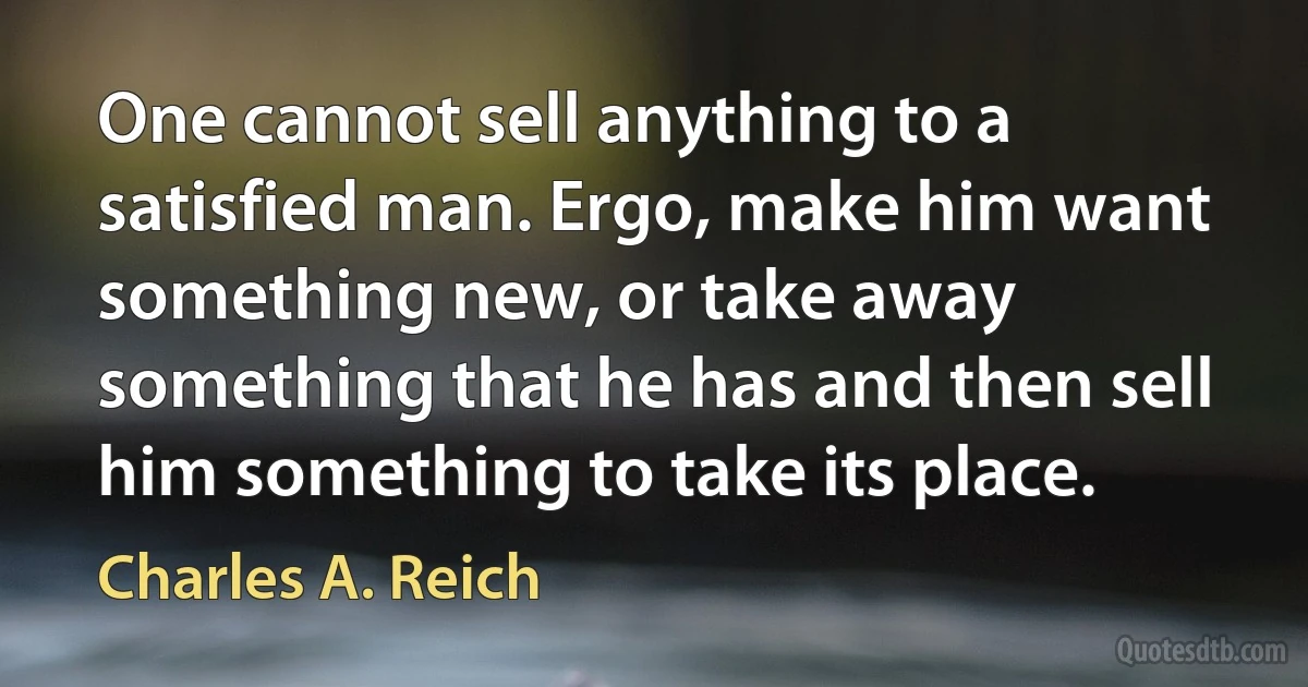 One cannot sell anything to a satisfied man. Ergo, make him want something new, or take away something that he has and then sell him something to take its place. (Charles A. Reich)