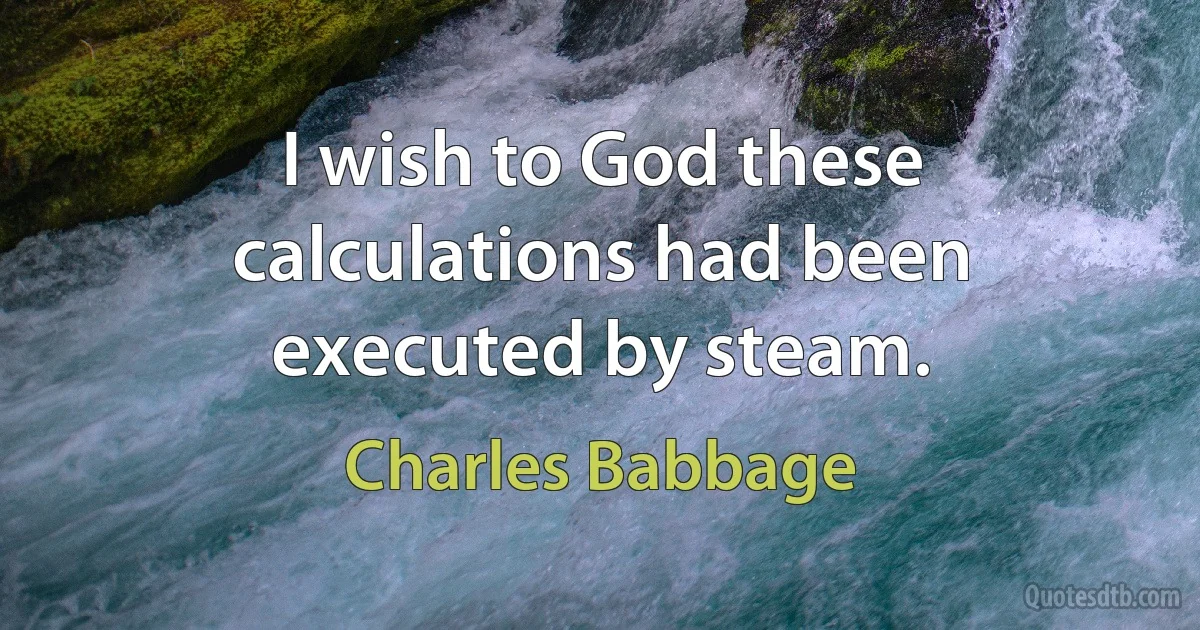 I wish to God these calculations had been executed by steam. (Charles Babbage)