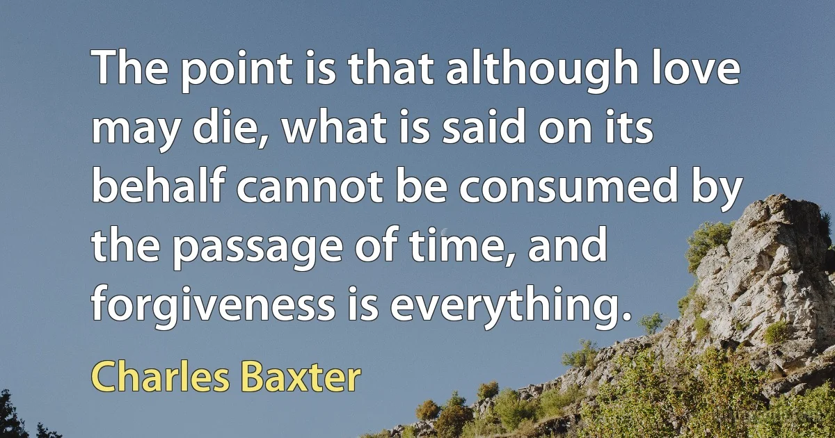 The point is that although love may die, what is said on its behalf cannot be consumed by the passage of time, and forgiveness is everything. (Charles Baxter)