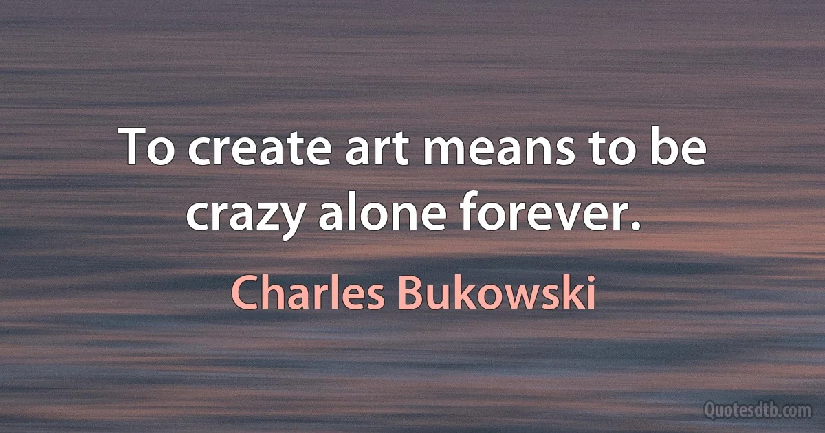 To create art means to be crazy alone forever. (Charles Bukowski)