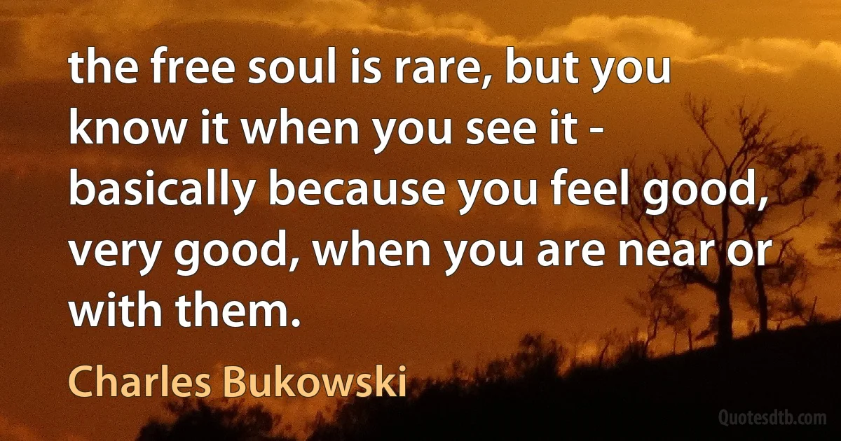 the free soul is rare, but you know it when you see it - basically because you feel good, very good, when you are near or with them. (Charles Bukowski)